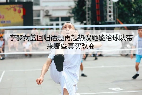 李梦女篮回归话题再起热议她能给球队带来哪些真实改变